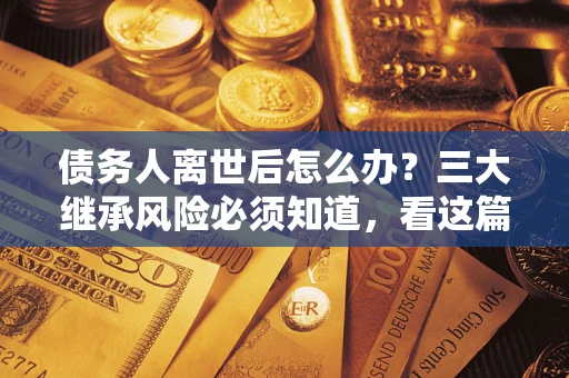 武汉债务人离世后怎么办？三大继承风险必须知道，看这篇就够了